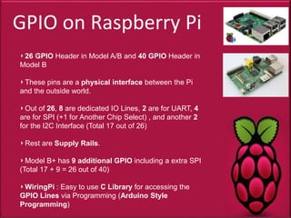 GPIO on Raspberry Pi
26 GPIO Header in Model A/B and 40 GPIO Header in
Model B
These pins are a physical interface between the Pi
and the outside world.
Out of 26, 8 are dedicated IO Lines, 2 are for UART, 4
are for SPI (+1 for Another Chip Select) , and another 2
for the I2C Interface (Total 17 out of 26)
Rest are Supply Rails.
Model B+ has 9 additional GPIO including a extra SPI
(Total 17 + 9 = 26 out of 40)
WiringPi : Easy to use C Library for accessing the
GPIO Lines via Programming (Arduino Style
Programming)
 