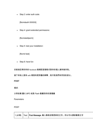 Step 3: enter auth code:

[fbcmdauth XXXXX]

Step 4: grant extended permissions:

[fbcmdaddperm]

Step 5: test your installation:

[fbcmd test]

Step 6: have fun

bӛû facebook c_J@ʽĂYȡ
 wiki eиԔMĽጣֻȡ҂õĲ֡
POST
:
,DƬ,MP3  Flash ӮĉTf
Parameters

POST

1 ()

Text

Post Message. ݔǠBµ֡Կԓμ҄ӑB

 