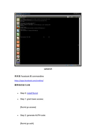 upload.sh

ف Facebook  commandline
https://apps.facebook.com/cmdline/
Ոָʾȥ

Step 0: install fbcmd
Step 1: grant basic access:

[fbcmd go access]

Step 2: generate AUTH code:

[fbcmd go auth]

 
