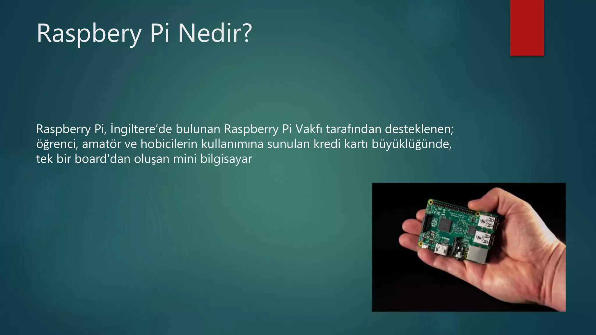 Raspbery Pi Nedir?
Raspberry Pi, İngiltere’de bulunan Raspberry Pi Vakfı tarafından desteklenen;
öğrenci, amatör ve hobicilerin kullanımına sunulan kredi kartı büyüklüğünde,
tek bir board'dan oluşan mini bilgisayar
 