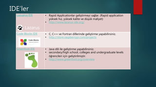 IDE’ler
Lazuarus IDE • Rapid Applicationlar geliştirmeyi sağlar. (Rapid application
yüksek hız, yüksek kalite ve düşük maliyet)
• http://www.lazarus-ide.org/
Code Blocks IDE • C, C++ ve Fortran dillerinde geliştirme yapabilirsiniz.
• http://store.raspberrypi.com/projects
Greenfoot IDE • Java dili ile geliştirme yapabilirsiniz.
• secondary/high school, colleges and undergraduate levels
öğrencileri için geliştirilmiştir.
• http://www.greenfoot.org/overview
 