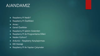 AJANDAMIZ
 Raspberry Pi Nedir?
 Raspberry Pi Özellikleri
 Amacı
 Genel Özellikler
 Raspberry Pi İşletim Sistemleri
 Raspberry Pi ile Programlama Dilleri
 Neden Python?
 Ardunio – Raspberry Karşılaştırması
 IDE Desteği
 Raspberry Pi ile Yapılan Çalışmalar
 