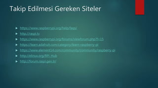 Takip Edilmesi Gereken Siteler
 https://www.raspberrypi.org/help/faqs/
 http://raspi.tv
 https://www.raspberrypi.org/forums/viewforum.php?f=15
 https://learn.adafruit.com/category/learn-raspberry-pi
 https://www.element14.com/community/community/raspberry-pi
 http://elinux.org/RPi_Hub
 http://forum.raspi.gen.tr/
 