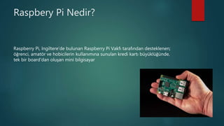 Raspbery Pi Nedir?
Raspberry Pi, İngiltere’de bulunan Raspberry Pi Vakfı tarafından desteklenen;
öğrenci, amatör ve hobicilerin kullanımına sunulan kredi kartı büyüklüğünde,
tek bir board'dan oluşan mini bilgisayar
 