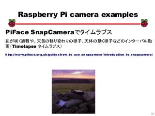10
xx
Raspberry Pi camera examples
PiFace SnapCameraでタイムラプス
花が咲く過程や、天気の移り変わりの様子、天体の動く様子などのインターバル動
画（Timelapse タイムラプス）
http://www.piface.org.uk/guides/how_to_use_snapcamera/introduction_to_snapcamera/
 