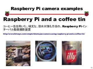 11
xx
Raspberry Pi camera examples
Raspberry Pi and a coffee tin
コーヒー缶を用いた、頑丈な、防水対策も万全の、Raspberry Piイン
ターバル動画撮影装置
http://www.fotosyn.com/simple-timelapse-camera-using-raspberry-pi-and-a-coffee-tin/
 