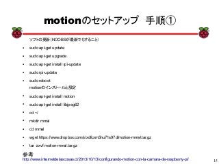 15
xx
motionのセットアップ　手順①
ソフトの更新（NOOBSが最新でもすること）
● sudo apt-get update
● sudo apt-get upgrade
● sudo apt-get install rpi-update
● sudo rpi-update
● sudo reboot
参考
http://www.internetdelascosas.cl/2013/10/13/configurando-motion-con-la-camara-de-raspberry-pi/
motionのインストールと設定
● sudo apt-get install motion
● sudo apt-get install libjpeg62
● cd ~/
● mkdir mmal
● cd mmal
● wget https://www.dropbox.com/s/xdfcxm5hu71s97d/motion-mmal.tar.gz
● tar -zxvf motion-mmal.tar.gz
 