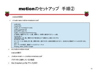 16
xx
motionのセットアップ　手順②
motionの設定
● vi sudo nano motion-mmalcam.conf
width 640
height 480
target_dir /home/pi/m-video
output_pictures off
text_left Pi-cam %t
logfile /home/pi/mmal/motion.log
#１秒間に撮影するフレーム数。標準２。１秒間に撮影するフレーム数。
framerate 2
#動体検知しきい値。標準1500で感度を上げる場合は、値を小さくする
threshold 1500
#ノーモーション検知しきい値。標準60秒。値が大きいと検知頻度は少くなり、生成される動画ファイルは大きくなる。
gap 10
#コーデックの指定。動画ファイルのフォーマット
ffmpeg_video_codec mpeg4
● mv motion motion-mmal
motionの実行
● ./motion-mmal -n -c motion-mmalcam.conf
ブラウザから動作しているか確認
● http://[raspberry piのipアドレス]:8081
 
