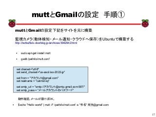 17
xx
muttとGmailの設定　手順①
● sudo apt-get install mutt
● gedit /path/to/mutt.conf
set charset="utf-8"
set send_charset="us-ascii:iso-2022-jp"
set from = "アカウント@gmail.com"
set realname = "catmoney"
set smtp_url = "smtp://アカウント@smtp.gmail.com:587/"
set smtp_pass = "メールアカウントのパスワード"
動作確認。メールが届けばOK。
● $ echo "Hello world" | mutt -F /path/to/mutt.conf -s "件名" 宛先@gmail.com
muttとGmailの設定下記をサイトを元に構築
監視カメラ（動体検知・メール通知・クラウドへ保存）をUbuntuで構築する
http://netbuffalo.doorblog.jp/archives/3942942.html
 