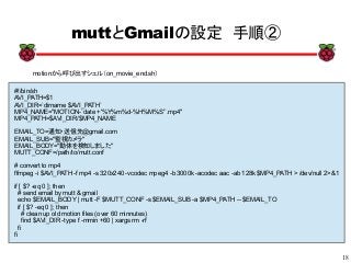 18
xx
muttとGmailの設定　手順②
motionから呼び出すシェル（on_movie_end.sh）
#!/bin/sh
AVI_PATH=$1
AVI_DIR=`dirname $AVI_PATH`
MP4_NAME="MOTION-`date +'%Y%m%d-%H%M%S'`.mp4"
MP4_PATH=$AVI_DIR/$MP4_NAME
EMAIL_TO=通知・送信先@gmail.com
EMAIL_SUB="監視カメラ"
EMAIL_BODY="動体を検知しました"
MUTT_CONF=/path/to/mutt.conf
# convert to mp4
ffmpeg -i $AVI_PATH -f mp4 -s 320x240 -vcodec mpeg4 -b 3000k -acodec aac -ab 128k $MP4_PATH > /dev/null 2>&1
if [ $? -eq 0 ]; then
# send email by mutt & gmail
echo $EMAIL_BODY | mutt -F $MUTT_CONF -s $EMAIL_SUB -a $MP4_PATH -- $EMAIL_TO
if [ $? -eq 0 ]; then
# clean up old motion files (over 60 minnutes)
find $AVI_DIR -type f -mmin +60 | xargs rm -rf
fi
fi
 