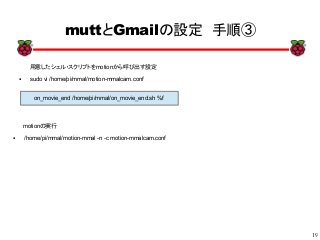 19
xx
muttとGmailの設定　手順③
用意したシェル・スクリプトをmotionから呼び出す設定
● sudo vi /home/pi/mmal/motion-mmalcam.conf
on_movie_end /home/pi/mmal/on_movie_end.sh %f
motionの実行
● /home/pi/mmal/motion-mmal -n -c motion-mmalcam.conf
 