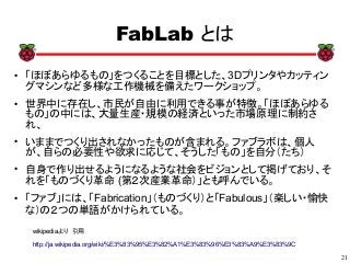 21
xx
FabLab とは
● 「ほぼあらゆるもの」をつくることを目標とした、3Dプリンタやカッティン
グマシンなど多様な工作機械を備えたワークショップ。
● 世界中に存在し、市民が自由に利用できる事が特徴。「ほぼあらゆる
もの」の中には、大量生産・規模の経済といった市場原理に制約さ
れ、
●
いままでつくり出されなかったものが含まれる。ファブラボは、個人
が、自らの必要性や欲求に応じて、そうした「もの」を自分（たち）
● 自身で作り出せるようになるような社会をビジョンとして掲げており、そ
れを「ものづくり革命 (第２次産業革命）」とも呼んでいる。
● 「ファブ」には、「Fabrication」（ものづくり）と「Fabulous」（楽しい・愉快
な）の２つの単語がかけられている。
wikipediaより　引用
http://ja.wikipedia.org/wiki/%E3%83%95%E3%82%A1%E3%83%96%E3%83%A9%E3%83%9C
 