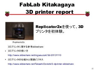 22
xx
FabLab Kitakagaya
3D printer report
Replicator2xを使って、3D
プリンタを初体験。
3Dプリンタに関する参考slideshare
● 3Dプリンタの使い方
http://www.slideshare.net/mgwsuzuki/3d-20131110
● 3Dプリンタの仕組みと関連ビジネス
http://www.slideshare.net/TakashiOonishi/3-dprinter-slideshare
Replicator2x
 