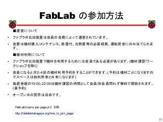 23
xx
FabLab の参加方法
FabLab how to join pageより　引用
http://fablabkitakagaya.org/how_to_join_page/
■運営について
●
ファブラボ北加賀屋は会員の会費によって運営されています。
● 会費は機材購入/メンテナンス、部屋代、光熱費等の必要経費、運転資金にのみ当てられま
す。
■機材利用について
● ファブラボ北加賀屋で機材を利用するためには会員である必要があります。(機材講習/ワー
クショップを除く)
● 会員になると月２-４回の機材利用予約をすることができます。(予約は機材ごとになりますの
でスペースは他利用者と共有になります)
● 毎週金曜の19:00-22:00は機材講習の時間として会員/非会員問わず無料で開放されます。
(要予約)
●
オープン中の見学は自由です。
 