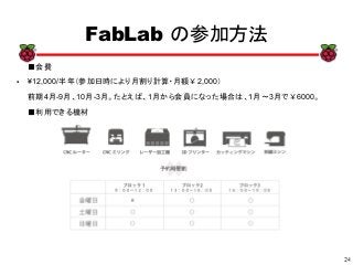 24
xx
FabLab の参加方法
■会費
● ¥12,000/半年（参加日時により月割り計算・月額￥2,000）
前期4月-9月、10月-3月。たとえば、1月から会員になった場合は、1月～3月で￥6000。
■利用できる機材
 