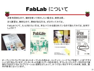 25
xx
FabLab について
非営利団体なので、機材を使って何かしたい場合は、断然お得。
また講習は、無料なので、興味がある方は、ぜひ行ってみては。
FabLabついて、もっと知りたい方は、本もいくつか出版されているので読んでみては、如何で
しょうか？
オープンソフトウェアにはじまったオープン化の流れは、コンテンツ、ハードウェアを経て、いま「デザイ
ン」にまで及んでいます。インターネットを通じたデータの共有や、ダウンロードしたデータを手元で実
体化できるデジタルファブリケーション技術などによって、かつてないほどデザインの共有、改良、製
作が容易になっています。
 