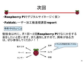 26
xx
次回
・Raspberry Piでデジタルサイネージ＜仮＞
・Fablabレーザー加工機基礎講習report
x
今年やりたいこと
音声
カメラ
映像
電子工作
サーバ
センサー
いろんな用途を試してみる。
勉強会以外に、月１回～２回Raspberry Piでなにかをする
会をしたいと思います。また通知しますので、興味がある方
は、ぜひ参加してください！！
 