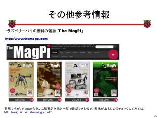 27
xx
その他参考情報
・ラズベリーパイの無料の雑誌「The MagPi」
http://www.themagpi.com/
英語ですが、indexからどんな記事があるか一覧で確認できるので、興味があるものはチェックしてみては。
http://magpiindex.steverigg.co.uk/
 