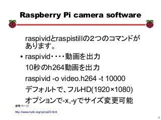 6
xx
Raspberry Pi camera software
raspividとraspistillの２つのコマンドが
あります。
● raspivid・・・・動画を出力
10秒のh264動画を出力
raspivid -o video.h264 -t 10000
デフォルトで、フルHD(1920×1080)
オプションで-x,-yでサイズ変更可能
参考ページ
http://www.mztn.org/rpi/rpi23.html
 