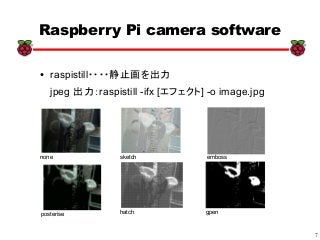 7
xx
Raspberry Pi camera software
● raspistill・・・・静止画を出力
jpeg 出力：raspistill -ifx [エフェクト] -o image.jpg
none sketch emboss
posterise hatch gpen
 