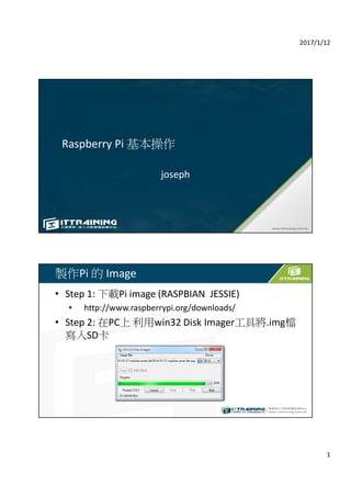 2017/1/12
1
Raspberry Pi 基本操作
joseph
製作Pi 的 Image
• Step 1: 下載Pi image (RASPBIAN JESSIE)
• http://www.raspberrypi.org/downloads/
• Step 2: 在PC上 利用win32 Disk Imager工具將.img檔
寫入SD卡
 