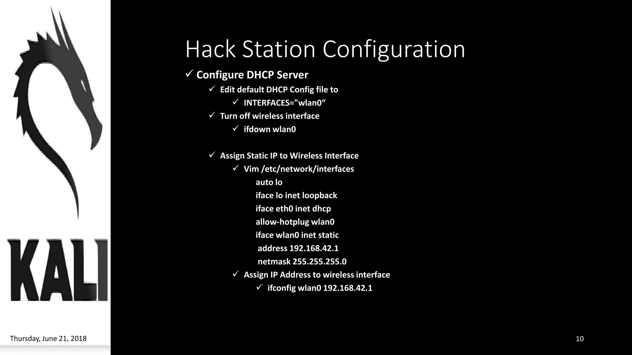 Hack Station Configuration
✓ Configure DHCP Server
✓ Edit default DHCP Config file to
✓ INTERFACES="wlan0“
✓ Turn off wireless interface
✓ ifdown wlan0
✓ Assign Static IP to Wireless Interface
✓ Vim /etc/network/interfaces
auto lo
iface lo inet loopback
iface eth0 inet dhcp
allow-hotplug wlan0
iface wlan0 inet static
address 192.168.42.1
netmask 255.255.255.0
✓ Assign IP Address to wireless interface
✓ ifconfig wlan0 192.168.42.1
Thursday, June 21, 2018 10
 
