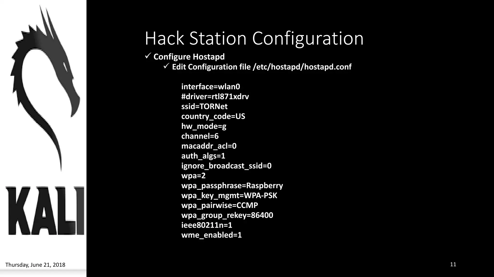 Hack Station Configuration
✓ Configure Hostapd
✓ Edit Configuration file /etc/hostapd/hostapd.conf
interface=wlan0
#driver=rtl871xdrv
ssid=TORNet
country_code=US
hw_mode=g
channel=6
macaddr_acl=0
auth_algs=1
ignore_broadcast_ssid=0
wpa=2
wpa_passphrase=Raspberry
wpa_key_mgmt=WPA-PSK
wpa_pairwise=CCMP
wpa_group_rekey=86400
ieee80211n=1
wme_enabled=1
Thursday, June 21, 2018 11
 
