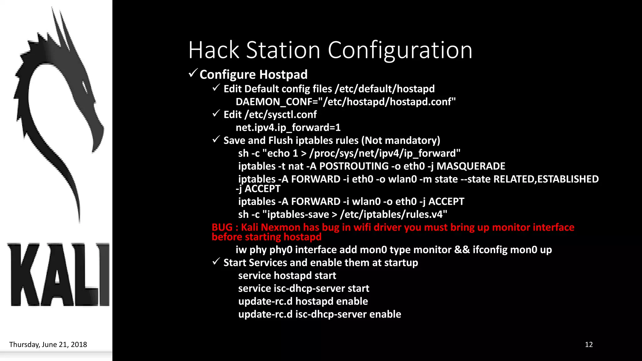 Hack Station Configuration
✓Configure Hostpad
✓ Edit Default config files /etc/default/hostapd
DAEMON_CONF="/etc/hostapd/hostapd.conf"
✓ Edit /etc/sysctl.conf
net.ipv4.ip_forward=1
✓ Save and Flush iptables rules (Not mandatory)
sh -c "echo 1 > /proc/sys/net/ipv4/ip_forward"
iptables -t nat -A POSTROUTING -o eth0 -j MASQUERADE
iptables -A FORWARD -i eth0 -o wlan0 -m state --state RELATED,ESTABLISHED
-j ACCEPT
iptables -A FORWARD -i wlan0 -o eth0 -j ACCEPT
sh -c "iptables-save > /etc/iptables/rules.v4"
BUG : Kali Nexmon has bug in wifi driver you must bring up monitor interface
before starting hostapd
iw phy phy0 interface add mon0 type monitor && ifconfig mon0 up
✓ Start Services and enable them at startup
service hostapd start
service isc-dhcp-server start
update-rc.d hostapd enable
update-rc.d isc-dhcp-server enable
Thursday, June 21, 2018 12
 