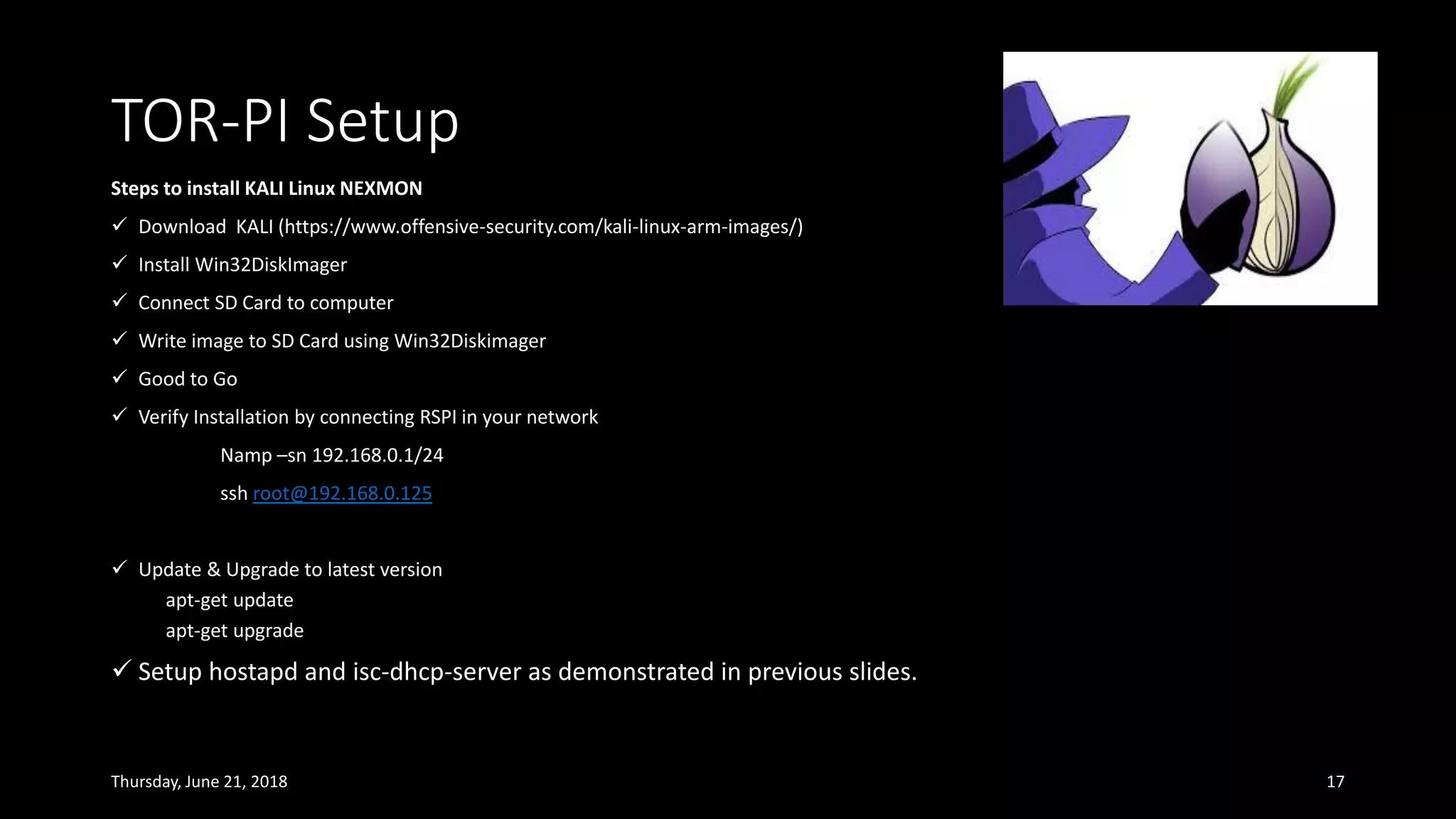 TOR-PI Setup
Thursday, June 21, 2018 17
Steps to install KALI Linux NEXMON
✓ Download KALI (https://www.offensive-security.com/kali-linux-arm-images/)
✓ Install Win32DiskImager
✓ Connect SD Card to computer
✓ Write image to SD Card using Win32Diskimager
✓ Good to Go
✓ Verify Installation by connecting RSPI in your network
Namp –sn 192.168.0.1/24
ssh root@192.168.0.125
✓ Update & Upgrade to latest version
apt-get update
apt-get upgrade
✓ Setup hostapd and isc-dhcp-server as demonstrated in previous slides.
 