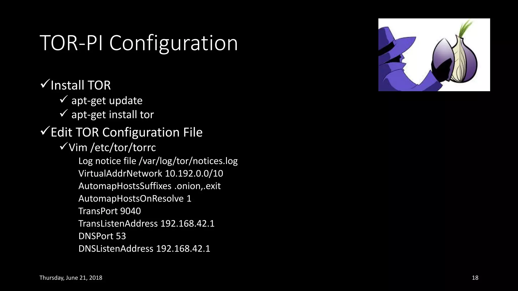 TOR-PI Configuration
✓Install TOR
✓ apt-get update
✓ apt-get install tor
✓Edit TOR Configuration File
✓Vim /etc/tor/torrc
Log notice file /var/log/tor/notices.log
VirtualAddrNetwork 10.192.0.0/10
AutomapHostsSuffixes .onion,.exit
AutomapHostsOnResolve 1
TransPort 9040
TransListenAddress 192.168.42.1
DNSPort 53
DNSListenAddress 192.168.42.1
Thursday, June 21, 2018 18
 