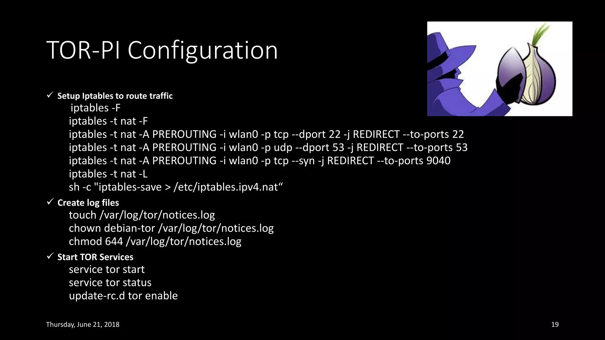 ✓ Setup Iptables to route traffic
iptables -F
iptables -t nat -F
iptables -t nat -A PREROUTING -i wlan0 -p tcp --dport 22 -j REDIRECT --to-ports 22
iptables -t nat -A PREROUTING -i wlan0 -p udp --dport 53 -j REDIRECT --to-ports 53
iptables -t nat -A PREROUTING -i wlan0 -p tcp --syn -j REDIRECT --to-ports 9040
iptables -t nat -L
sh -c "iptables-save > /etc/iptables.ipv4.nat“
✓ Create log files
touch /var/log/tor/notices.log
chown debian-tor /var/log/tor/notices.log
chmod 644 /var/log/tor/notices.log
✓ Start TOR Services
service tor start
service tor status
update-rc.d tor enable
Thursday, June 21, 2018 19
TOR-PI Configuration
 