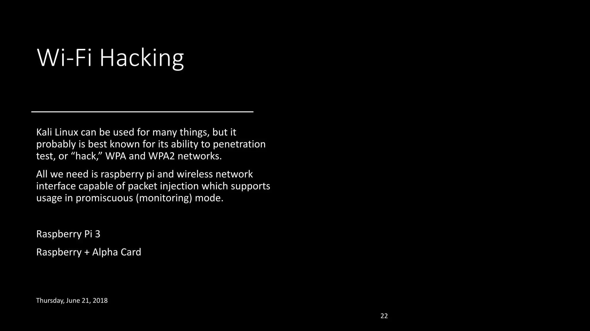 Wi-Fi Hacking
Kali Linux can be used for many things, but it
probably is best known for its ability to penetration
test, or “hack,” WPA and WPA2 networks.
All we need is raspberry pi and wireless network
interface capable of packet injection which supports
usage in promiscuous (monitoring) mode.
Raspberry Pi 3
Raspberry + Alpha Card
Thursday, June 21, 2018
22
 