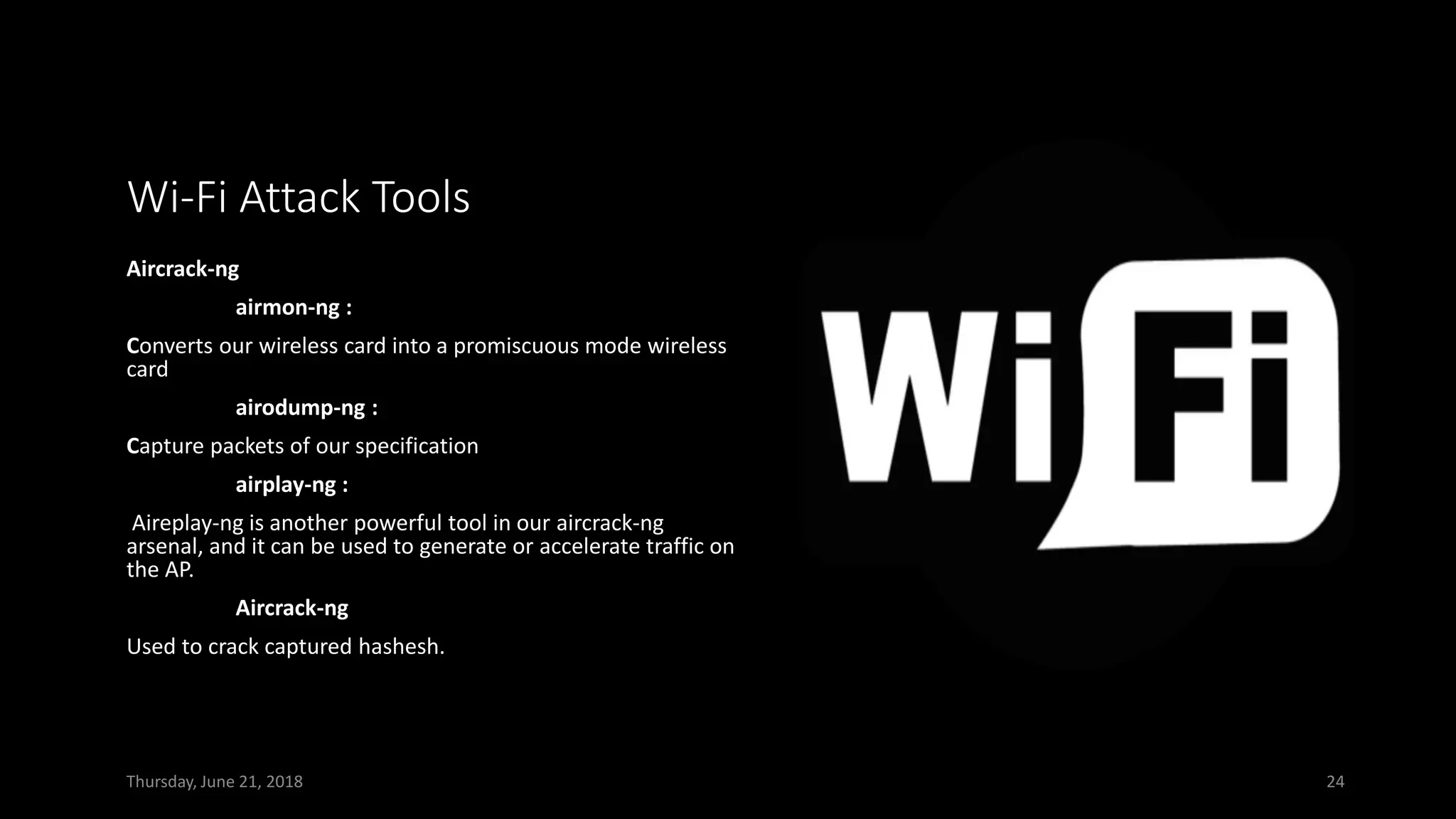 Wi-Fi Attack Tools
Aircrack-ng
airmon-ng :
Converts our wireless card into a promiscuous mode wireless
card
airodump-ng :
Capture packets of our specification
airplay-ng :
Aireplay-ng is another powerful tool in our aircrack-ng
arsenal, and it can be used to generate or accelerate traffic on
the AP.
Aircrack-ng
Used to crack captured hashesh.
Thursday, June 21, 2018 24
 