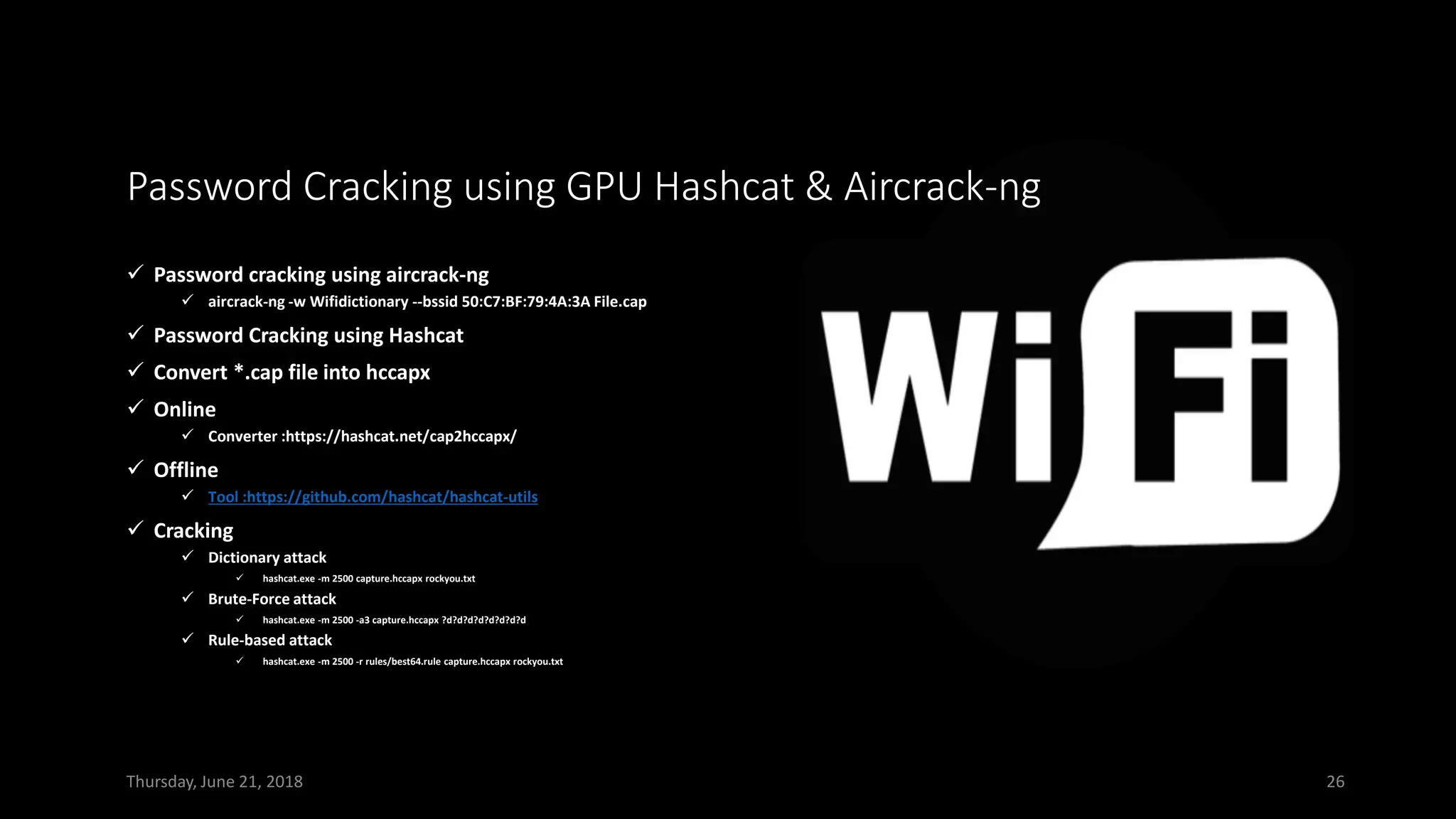Password Cracking using GPU Hashcat & Aircrack-ng
✓ Password cracking using aircrack-ng
✓ aircrack-ng -w Wifidictionary --bssid 50:C7:BF:79:4A:3A File.cap
✓ Password Cracking using Hashcat
✓ Convert *.cap file into hccapx
✓ Online
✓ Converter :https://hashcat.net/cap2hccapx/
✓ Offline
✓ Tool :https://github.com/hashcat/hashcat-utils
✓ Cracking
✓ Dictionary attack
✓ hashcat.exe -m 2500 capture.hccapx rockyou.txt
✓ Brute-Force attack
✓ hashcat.exe -m 2500 -a3 capture.hccapx ?d?d?d?d?d?d?d?d
✓ Rule-based attack
✓ hashcat.exe -m 2500 -r rules/best64.rule capture.hccapx rockyou.txt
Thursday, June 21, 2018 26
 