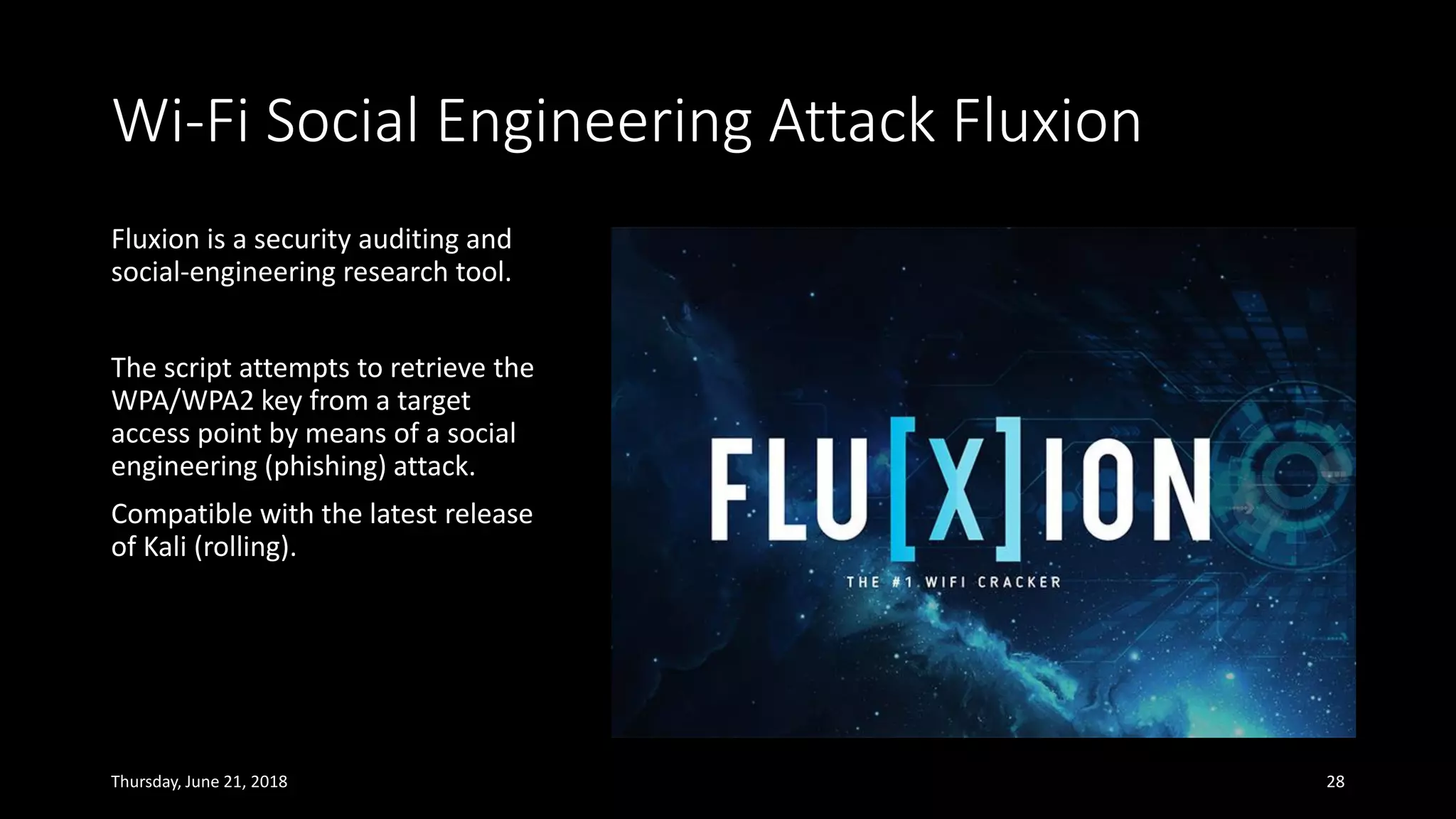 Wi-Fi Social Engineering Attack Fluxion
Fluxion is a security auditing and
social-engineering research tool.
The script attempts to retrieve the
WPA/WPA2 key from a target
access point by means of a social
engineering (phishing) attack.
Compatible with the latest release
of Kali (rolling).
Thursday, June 21, 2018 28
 