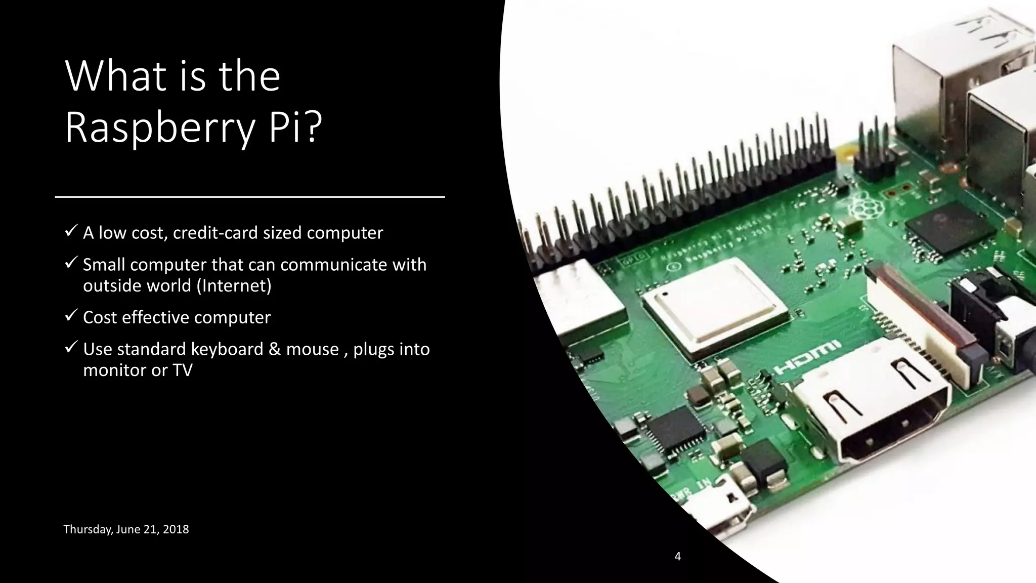 What is the
Raspberry Pi?
✓ A low cost, credit-card sized computer
✓ Small computer that can communicate with
outside world (Internet)
✓ Cost effective computer
✓ Use standard keyboard & mouse , plugs into
monitor or TV
Thursday, June 21, 2018
4
 