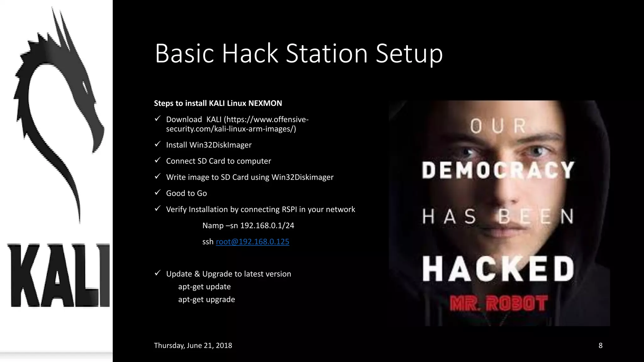 Basic Hack Station Setup
Steps to install KALI Linux NEXMON
✓ Download KALI (https://www.offensive-
security.com/kali-linux-arm-images/)
✓ Install Win32DiskImager
✓ Connect SD Card to computer
✓ Write image to SD Card using Win32Diskimager
✓ Good to Go
✓ Verify Installation by connecting RSPI in your network
Namp –sn 192.168.0.1/24
ssh root@192.168.0.125
✓ Update & Upgrade to latest version
apt-get update
apt-get upgrade
Thursday, June 21, 2018 8
 