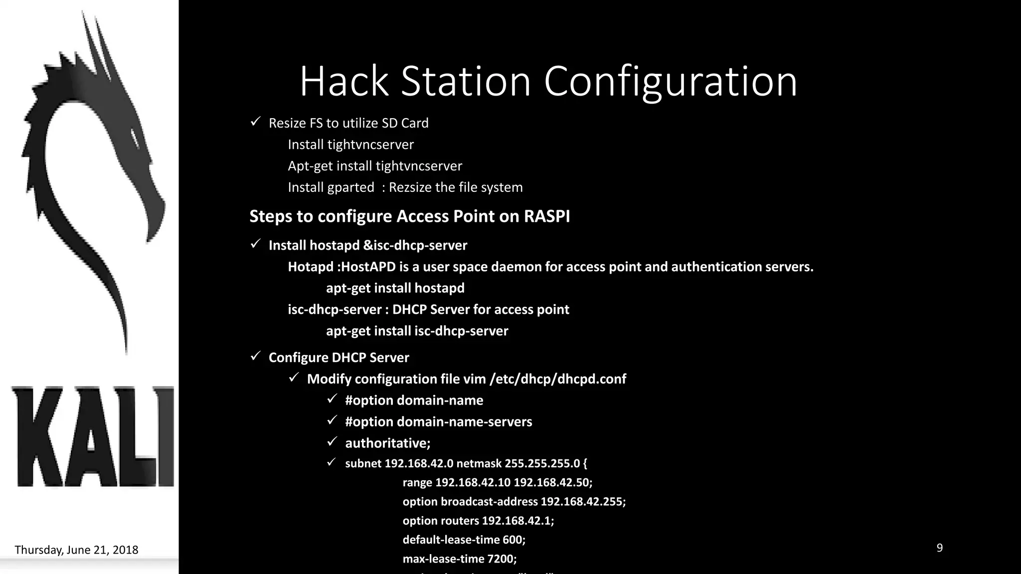 Hack Station Configuration
✓ Resize FS to utilize SD Card
Install tightvncserver
Apt-get install tightvncserver
Install gparted : Rezsize the file system
Steps to configure Access Point on RASPI
✓ Install hostapd &isc-dhcp-server
Hotapd :HostAPD is a user space daemon for access point and authentication servers.
apt-get install hostapd
isc-dhcp-server : DHCP Server for access point
apt-get install isc-dhcp-server
✓ Configure DHCP Server
✓ Modify configuration file vim /etc/dhcp/dhcpd.conf
✓ #option domain-name
✓ #option domain-name-servers
✓ authoritative;
✓ subnet 192.168.42.0 netmask 255.255.255.0 {
range 192.168.42.10 192.168.42.50;
option broadcast-address 192.168.42.255;
option routers 192.168.42.1;
default-lease-time 600;
max-lease-time 7200;
Thursday, June 21, 2018 9
 