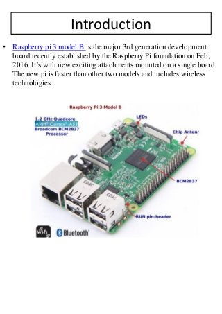 Introduction
• Raspberry pi 3 model B is the major 3rd generation development
board recently established by the Raspberry Pi foundation on Feb,
2016. It’s with new exciting attachments mounted on a single board.
The new pi is faster than other two models and includes wireless
technologies
 