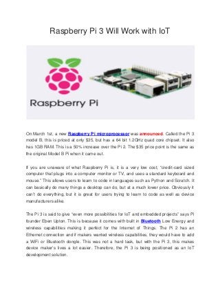 Raspberry Pi 3 Will Work with IoT
On March 1st, a new Raspberry Pi microprocessor was announced. Called the Pi 3
model B, this is priced at only $35, but has a 64 bit 1.2GHz quad core chipset. It also
has 1GB RAM. This is a 50% increase over the Pi 2. The $35 price point is the same as
the original Model B Pi when it came out.
If you are unaware of what Raspberry Pi is, it is a very low cost, “credit-card sized
computer that plugs into a computer monitor or TV, and uses a standard keyboard and
mouse.” This allows users to learn to code in languages such as Python and Scratch. It
can basically do many things a desktop can do, but at a much lower price. Obviously it
can’t do everything, but it is great for users trying to learn to code as well as device
manufacturers alike.
The Pi 3 is said to give “even more possibilities for IoT and embedded projects” says Pi
founder Eben Upton. This is because it comes with built in Bluetooth Low Energy and
wireless capabilities making it perfect for the Internet of Things. The Pi 2 has an
Ethernet connection and if makers wanted wireless capabilities, they would have to add
a WiFi or Bluetooth dongle. This was not a hard task, but with the Pi 3, this makes
device maker’s lives a lot easier. Therefore, the Pi 3 is being positioned as an IoT
development solution.
 