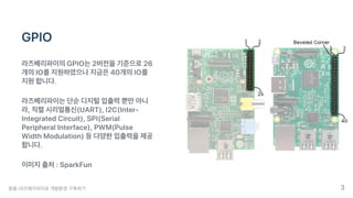 GPIO
라즈베리파이의GPIO는2버전을기준으로26
개의IO를지원하였으나지금은40개의IO를
지원합니다.
라즈베리파이는단순디지털입출력뿐만아니
라,직렬시리얼통신(UART),I2C(Inter-
IntegratedCircuit),SPI(Serial
PeripheralInterface),PWM(Pulse
WidthModulation)등다양한입출력을제공
합니다.
이미지출처:SparkFun
뭉클-라즈베리파이로개발환경구축하기 3
 