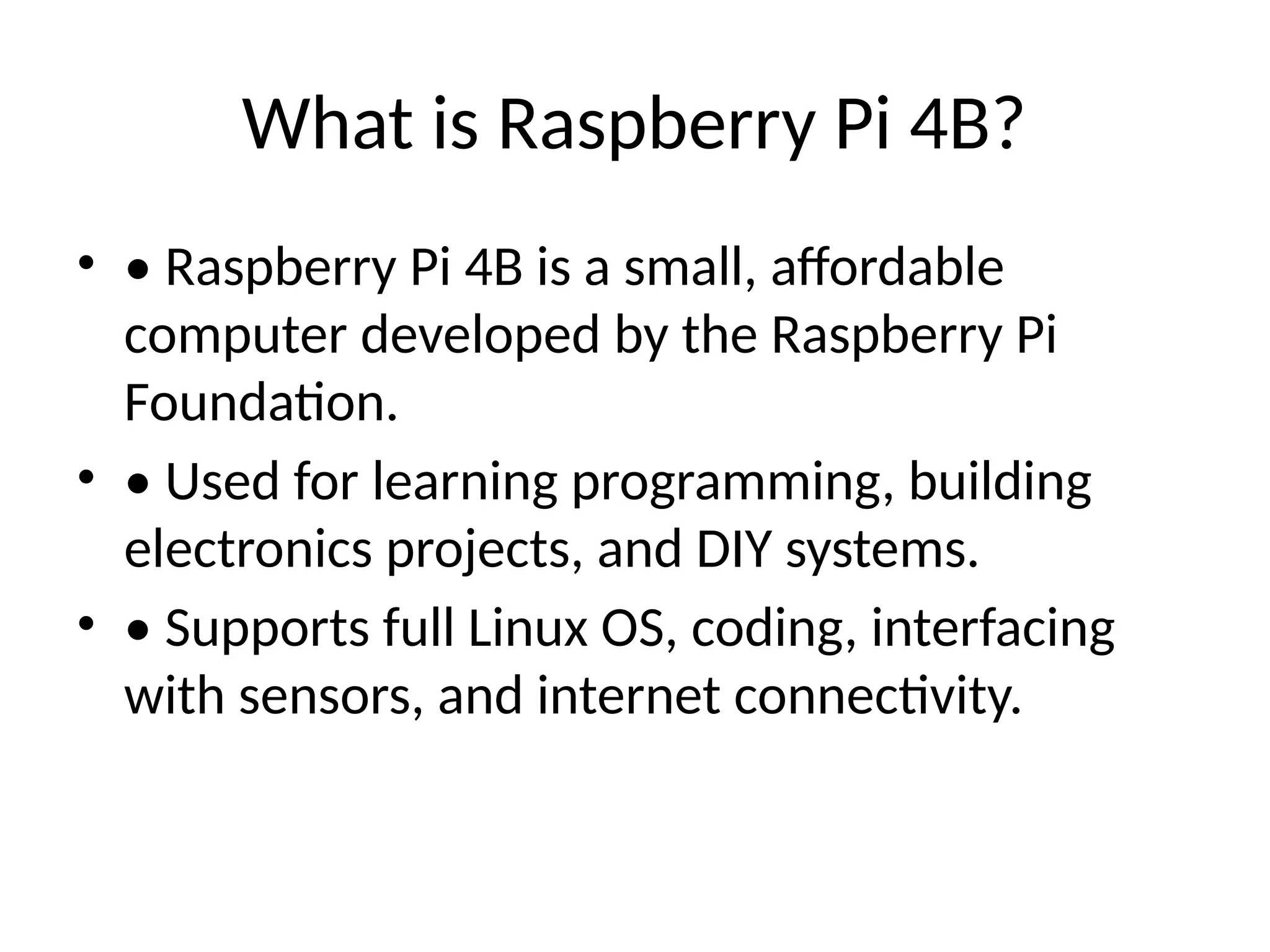 What is Raspberry Pi 4B?
• • Raspberry Pi 4B is a small, affordable
computer developed by the Raspberry Pi
Foundation.
• • Used for learning programming, building
electronics projects, and DIY systems.
• • Supports full Linux OS, coding, interfacing
with sensors, and internet connectivity.
 
