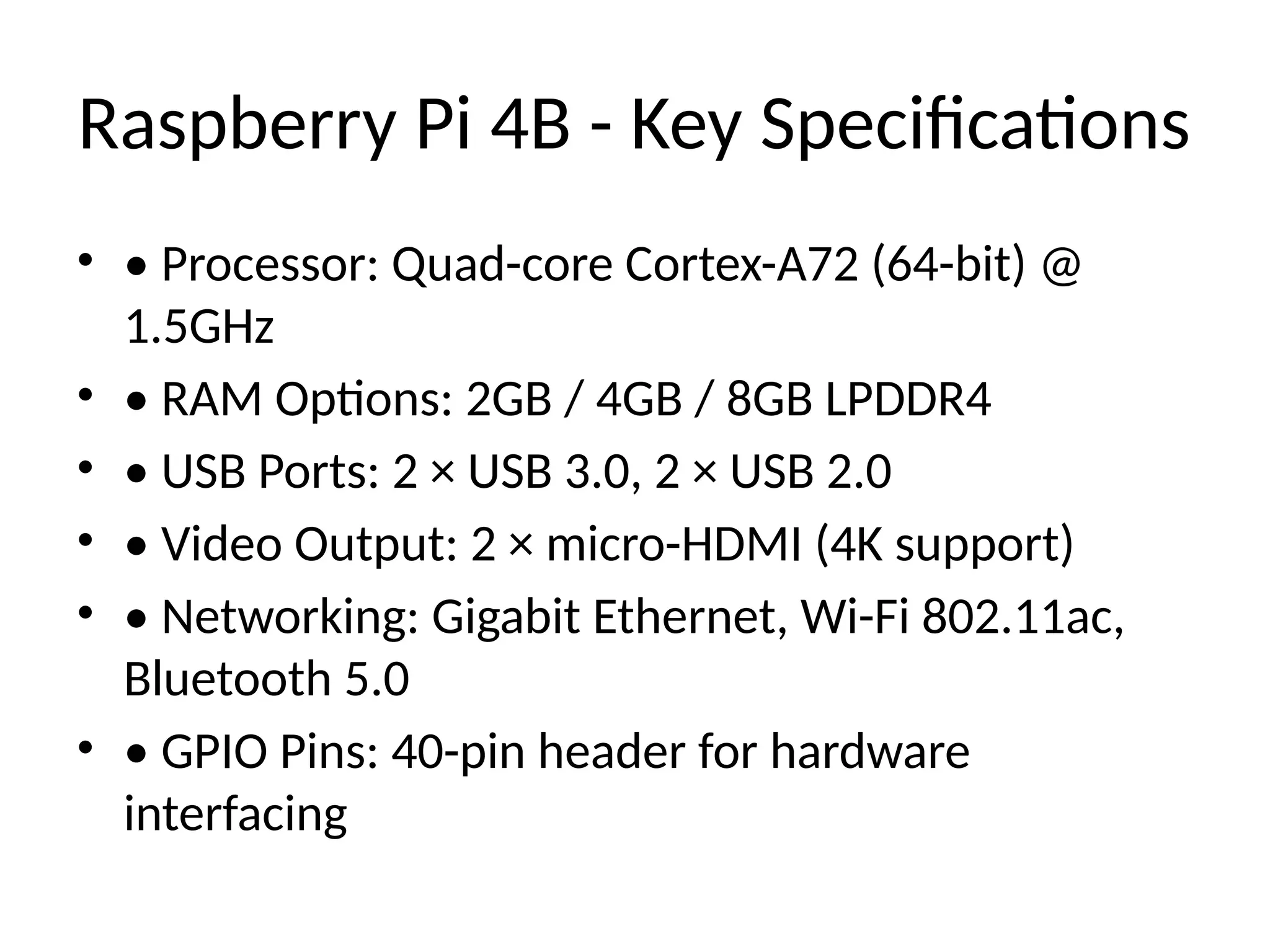 Raspberry Pi 4B - Key Specifications
• • Processor: Quad-core Cortex-A72 (64-bit) @
1.5GHz
• • RAM Options: 2GB / 4GB / 8GB LPDDR4
• • USB Ports: 2 × USB 3.0, 2 × USB 2.0
• • Video Output: 2 × micro-HDMI (4K support)
• • Networking: Gigabit Ethernet, Wi-Fi 802.11ac,
Bluetooth 5.0
• • GPIO Pins: 40-pin header for hardware
interfacing
 