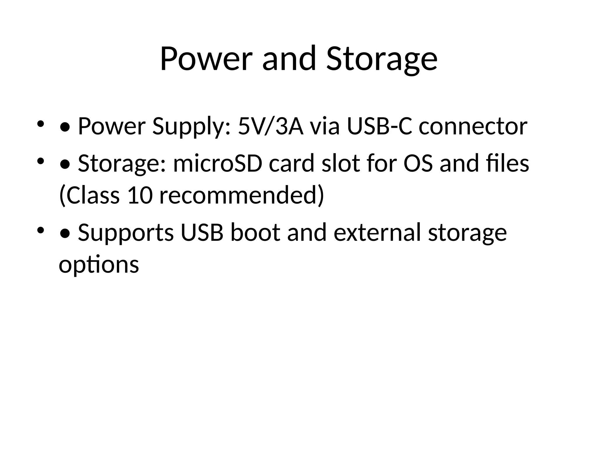 Power and Storage
• • Power Supply: 5V/3A via USB-C connector
• • Storage: microSD card slot for OS and files
(Class 10 recommended)
• • Supports USB boot and external storage
options
 