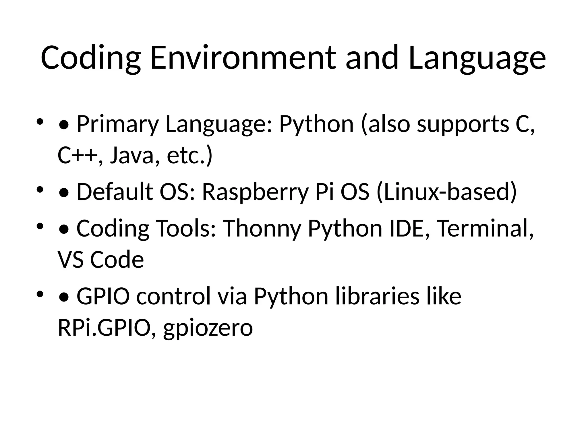 Coding Environment and Language
• • Primary Language: Python (also supports C,
C++, Java, etc.)
• • Default OS: Raspberry Pi OS (Linux-based)
• • Coding Tools: Thonny Python IDE, Terminal,
VS Code
• • GPIO control via Python libraries like
RPi.GPIO, gpiozero
 