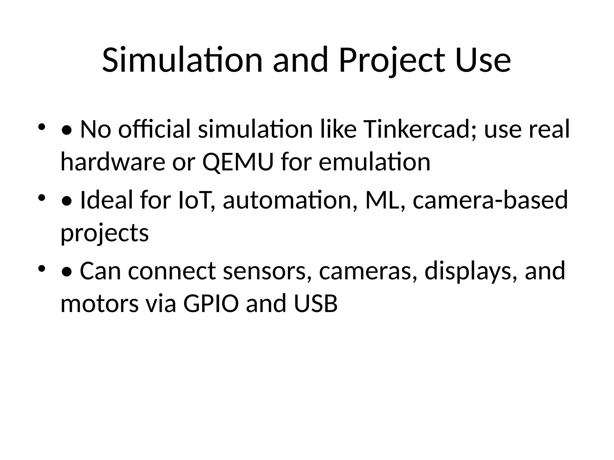 Simulation and Project Use
• • No official simulation like Tinkercad; use real
hardware or QEMU for emulation
• • Ideal for IoT, automation, ML, camera-based
projects
• • Can connect sensors, cameras, displays, and
motors via GPIO and USB
 