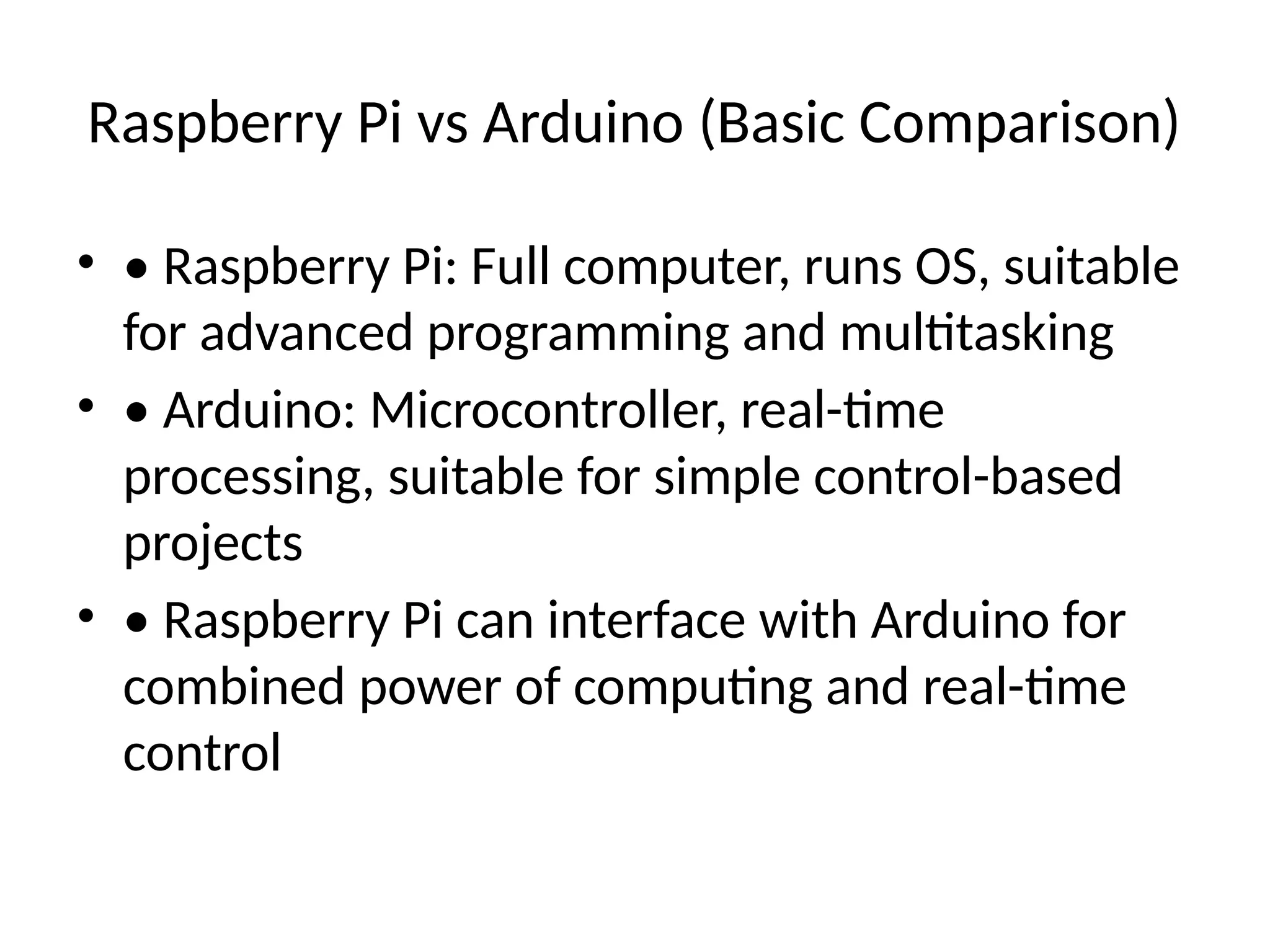 Raspberry Pi vs Arduino (Basic Comparison)
• • Raspberry Pi: Full computer, runs OS, suitable
for advanced programming and multitasking
• • Arduino: Microcontroller, real-time
processing, suitable for simple control-based
projects
• • Raspberry Pi can interface with Arduino for
combined power of computing and real-time
control
 