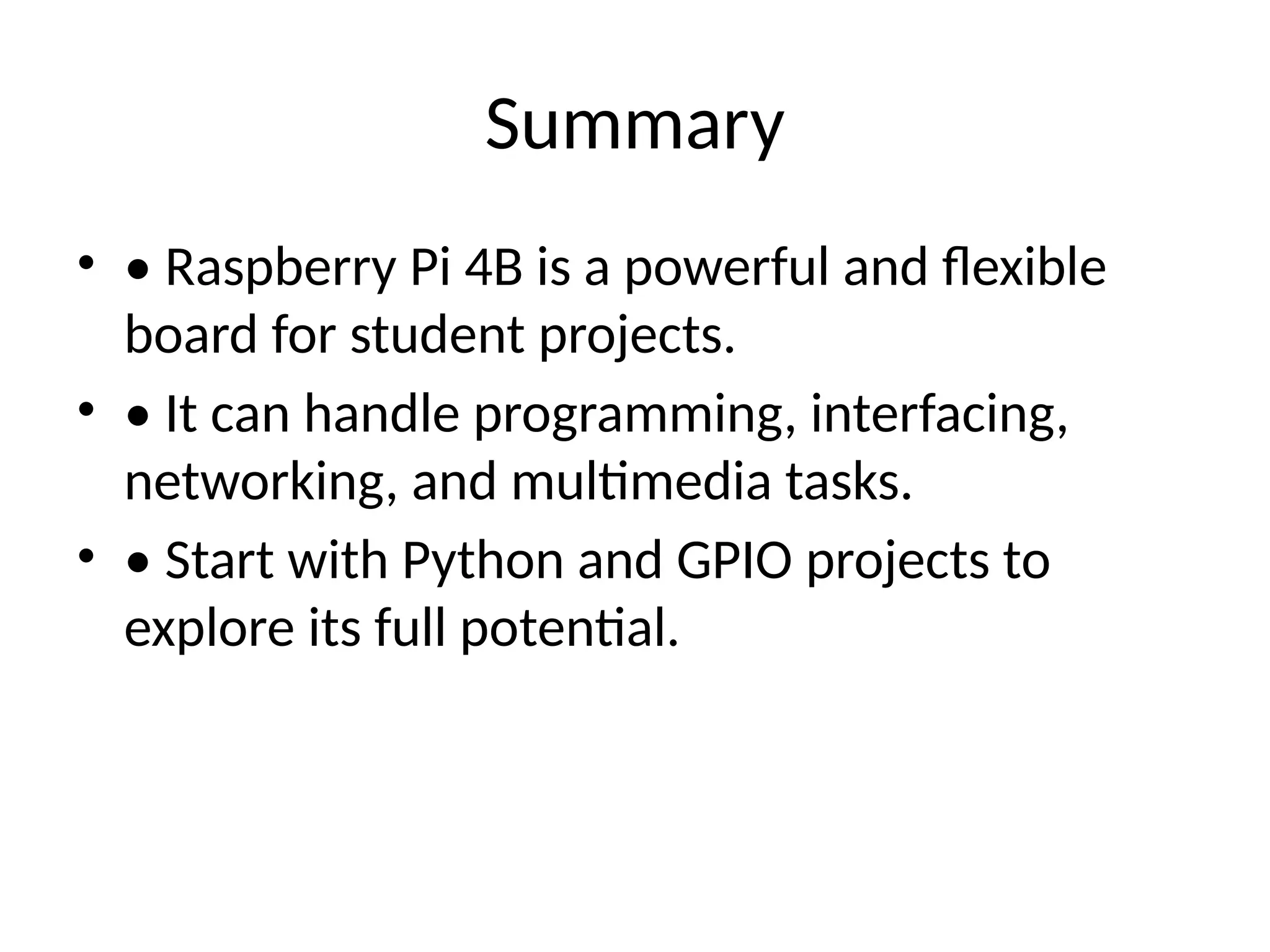 Summary
• • Raspberry Pi 4B is a powerful and flexible
board for student projects.
• • It can handle programming, interfacing,
networking, and multimedia tasks.
• • Start with Python and GPIO projects to
explore its full potential.
 