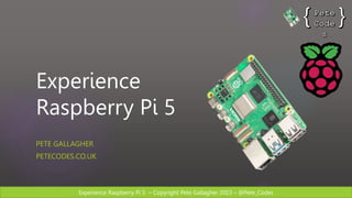 Experience Raspberry Pi 5 – Copyright Pete Gallagher 2023 – @Pete_Codes
Experience
Raspberry Pi 5
PETE GALLAGHER
PETECODES.CO.UK
 